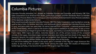 Columbia Pictures Industries, Inc. (known as Columbia Pictures and Columbia, and formerly CBC Film
Sales Corporation) is an American film studio, production company and film distributor that is a member
of the Sony Pictures Motion Picture Group,[1] a division of Sony Entertainment's Sony Pictures subsidiary
of the Japanese conglomerate Sony.[2]
What would eventually become Columbia Pictures, CBC Film Sales Corporation, was founded on June 19,
1918 by Harry Cohn, his brother Jack Cohn, and Joe Brandt.[3][4] It adopted the Columbia Pictures name
in 1924, and went public two years later. Its name is derived from "Columbia", a national personification
of the United States, which is used as the studio's logo.[citation needed] In its early years, it was a minor
player in Hollywood, but began to grow in the late 1920s, spurred by a successful association with director
Frank Capra. With Capra and others, Columbia became one of the primary homes of the screwball
comedy. In the 1930s, Columbia's major contract stars were Jean Arthur and Cary Grant. In the 1940s, Rita
Hayworth became the studio's premier star and propelled their fortunes into the late 1950s. Rosalind
Russell,Glenn Ford, and William Holden also became major stars at the studio.
It is one of the leading film studios in the world, and is a member of the "Big Six" major American film
studios. It was one of the so-called "Little Three" among the eight major film studios of Hollywood's
Golden Age.[5]Today, it has become the world's fifth largest major film studio.
Columbia Pictures
 