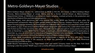 Metro-Goldwyn-Mayer Studios Inc. (abbreviated as MGM or M-G-M, also known as Metro-Goldwyn-Mayer
Pictures, Metro-Goldwyn-Mayer or simply Metro, and for a former interval known as Metro-Goldwyn-
Mayer/United Artists, or MGM/UA) is an American media company, involved primarily in the production and
distribution of feature films and television programs.
Once the largest, most glamorous, and most revered film studio, MGM was founded in 1924 when the
entertainment entrepreneur Marcus Loew gained control of Metro Pictures, Goldwyn Pictures, and Louis B.
Mayer Pictures.[3][page needed][4] Its headquarters are in Beverly Hills, California. It is one of the world's oldest
film studios. In 1971, it was announced that MGM would merge with 20th Century Fox, a plan which never came
into fruition.[5] Over the next thirty-nine years, the studio was bought and sold at various points in its history
until, on November 3, 2010, MGM filed for Chapter 11 bankruptcy.[6][7][8] MGM emerged from bankruptcy on
December 20, 2010, at which time the executives of Spyglass Entertainment, Gary Barber and Roger Birnbaum,
became co-Chairmen and co-CEOs of the holding company of Metro-Goldwyn-Mayer.
As of 2017, MGM co-produces, co-finances, and co-distributes a majority of its films with Sony Pictures
Entertainment,[10][11] which is not exclusive as MGM has partnered on select films with Paramount
Pictures[12][13] and Warner Bros.
MGM Resorts International, a Las Vegas-based hotel and casino company listed on the New York Stock
Exchange under the symbol "MGM",[14] is not currently affiliated with Metro-Goldwyn-Mayer.
Metro-Goldwyn-Mayer Studios
 