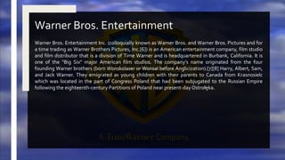 Warner Bros. Entertainment Inc. (colloquially known as Warner Bros. and Warner Bros. Pictures and for
a time trading as Warner Brothers Pictures, Inc.[6]) is an American entertainment company, film studio
and film distributor that is a division of Time Warner and is headquartered in Burbank, California. It is
one of the "Big Six" major American film studios. The company's name originated from the four
founding Warner brothers (born Wonskolaser or Wonsal before Anglicization):[7][8] Harry, Albert, Sam,
and Jack Warner. They emigrated as young children with their parents to Canada from Krasnosielc
which was located in the part of Congress Poland that had been subjugated to the Russian Empire
following the eighteenth-century Partitions of Poland near present-day Ostrołęka.
Warner Bros. Entertainment
 