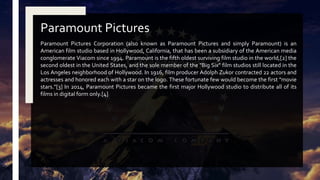 Paramount Pictures Corporation (also known as Paramount Pictures and simply Paramount) is an
American film studio based in Hollywood, California, that has been a subsidiary of the American media
conglomerate Viacom since 1994. Paramount is the fifth oldest surviving film studio in the world,[2] the
second oldest in the United States, and the sole member of the "Big Six" film studios still located in the
Los Angeles neighborhood of Hollywood. In 1916, film producer Adolph Zukor contracted 22 actors and
actresses and honored each with a star on the logo. These fortunate few would become the first "movie
stars."[3] In 2014, Paramount Pictures became the first major Hollywood studio to distribute all of its
films in digital form only.[4]
Paramount Pictures
 