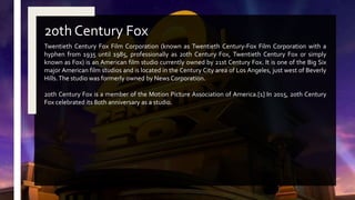 Twentieth Century Fox Film Corporation (known as Twentieth Century-Fox Film Corporation with a
hyphen from 1935 until 1985, professionally as 20th Century Fox, Twentieth Century Fox or simply
known as Fox) is an American film studio currently owned by 21st Century Fox. It is one of the Big Six
major American film studios and is located in the Century City area of Los Angeles, just west of Beverly
Hills.The studio was formerly owned by News Corporation.
20th Century Fox is a member of the Motion Picture Association of America.[1] In 2015, 20th Century
Fox celebrated its 80th anniversary as a studio.
20th Century Fox
 