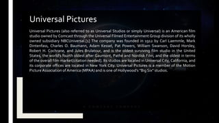 Universal Pictures (also referred to as Universal Studios or simply Universal) is an American film
studio owned by Comcast through the Universal Filmed Entertainment Group division of its wholly
owned subsidiary NBCUniversal.[1] The company was founded in 1912 by Carl Laemmle, Mark
Dintenfass, Charles O. Baumann, Adam Kessel, Pat Powers, William Swanson, David Horsley,
Robert H. Cochrane, and Jules Brulatour, and is the oldest surviving film studio in the United
States, the world's fourth oldest after Gaumont, Pathé and Nordisk Film, and the oldest in terms
of the overall film market[citation needed]. Its studios are located in Universal City, California, and
its corporate offices are located in New York City. Universal Pictures is a member of the Motion
Picture Association of America (MPAA) and is one of Hollywood's "Big Six" studios.
Universal Pictures
 