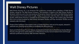 Walt Disney Pictures, Inc. is an American film production company and a subsidiary of Walt Disney
Studios, owned by The Walt Disney Company. The subsidiary is based at the Walt Disney Studios in
Burbank, California, and is the main producer of live-action feature films within the Walt Disney Studios
unit.[2] It took on its current name in 1983. Today, in conjunction with the other units of Walt Disney
Studios, Walt Disney Pictures is classified as one of Hollywood's "Big Six" film studios.[3][4] Animated
films such as those produed by Walt Disney Animation Studios and Pixar Animation Studios are also
released under this brand.
Pirates of the Caribbean is the studio's most successful franchise, with two of its sequels, released in
2006 and 2011, earning over $1 billion in worldwide box office gross.[5]
Nearly all of Walt Disney Pictures' releases are distributed theatrically byWalt Disney Studios Motion
Pictures, through home media platforms via Walt Disney Studios Home Entertainment and through
television syndication by Disney–ABC DomesticTelevision.
Walt Disney Pictures
 