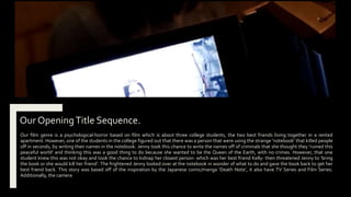 Our OpeningTitle Sequence.
Our film genre is a psychological-horror based on film which is about three college students, the two best friends living together in a rented
apartment. However, one of the students in the college figured out that there was a person that were using the strange ‘notebook’ that killed people
off in seconds, by writing their names in the notebook. Jenny took this chance to write the names off of criminals that she thought they ‘ruined this
peaceful world’ and thinking this was a good thing to do because she wanted to be the Queen of the Earth, with no crimes. However, that one
student knew this was not okay and took the chance to kidnap her closest person- which was her best friend Kelly- then threatened Jenny to ‘bring
the book or she would kill her friend’. The frightened Jenny looked over at the notebook in wonder of what to do and gave the book back to get her
best friend back. This story was based off of the inspiration by the Japanese comic/manga ‘Death Note’, it also have TV Series and Film Series.
Additionally, the camera
 