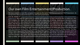 We have created our own film company that goes by the name ‘YRS Entertainment’ or ‘YRS Productions’. As
we last time referred about this back in our film pitch presentation
(can be viewed on: https://foundationportfolioinmediabyya.blogspot.co.uk/2017/02/film-pitch-presentation-
video.html ). We used this opportunity to explore and experience on how it would be like to create your own
film company, this means that we could use our own unique way of editing, shooting and storyline through
the use of a comic story based (since our storyline was based off of a Japanese comic manga called ‘Death
Note’). We thought this would be a cool thing to start off with a story idea because all the members in our
group had an interest in Japanese cultures and their art styles are very unique that we thought teenagers or
young adults would of liked it as well. However, not only we research on these type of genre but also focused
onto the American horror films. The examples of films that I could give would be The Boy (2016), The Blair
Witch Project (1999) and The Conjuring (2013); these films gave us the idea of the kidnapping scene which we
conduct this to best friends being separated from each other. In other words, the experience of creating our
own film company was, so far, very enjoyable and challenging for us since we had hard times of thinking of a
logo to create, what our film genre would be like and how are we able to send this to box-offices.
Our own Film Entertainment/Production.
 