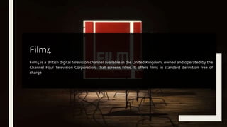 Film4 is a British digital television channel available in the United Kingdom, owned and operated by the
Channel Four Television Corporation, that screens films. It offers films in standard definition free of
charge
Film4
 