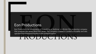 Eon Productions (an abbreviation of Everything or Nothing) is a British film production company
that produces the James Bond film series. The company is based in London's Piccadilly and also
operates from Pinewood Studios in the United Kingdom.
Eon Productions
 