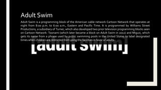 Adult Swim is a programming block of the American cable network Cartoon Network that operates at
night from 8:00 p.m. to 6:00 a.m., Eastern and Pacific Time. It is programmed by Williams Street
Productions, a subsidiary of Turner, which also developed two prior television programming blocks seen
on Cartoon Network: Toonami (which later became a block on Adult Swim in 2012) and Miguzi, which
gets its name from a phrase used by public swimming pools in the United States to label designated
times when children are restricted from using the facilities in favor of adults.
Adult Swim
 
