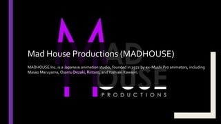 MADHOUSE Inc. is a Japanese animation studio, founded in 1972 by ex–Mushi Pro animators, including
Masao Maruyama, Osamu Dezaki, Rintaro, andYoshiaki Kawajiri.
Mad House Productions (MADHOUSE)
 