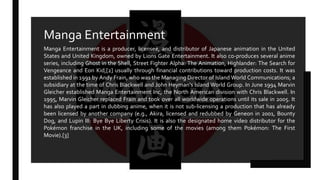 Manga Entertainment is a producer, licensee, and distributor of Japanese animation in the United
States and United Kingdom, owned by Lions Gate Entertainment. It also co-produces several anime
series, including Ghost in the Shell, Street Fighter Alpha: The Animation, Highlander: The Search for
Vengeance and Eon Kid,[2] usually through financial contributions toward production costs. It was
established in 1991 by Andy Frain, who was the Managing Director of Island World Communications; a
subsidiary at the time of Chris Blackwell and John Heyman's Island World Group. In June 1994 Marvin
Gleicher established Manga Entertainment Inc, the North American division with Chris Blackwell. In
1995, Marvin Gleicher replaced Frain and took over all worldwide operations until its sale in 2005. It
has also played a part in dubbing anime, when it is not sub-licensing a production that has already
been licensed by another company (e.g., Akira, licensed and redubbed by Geneon in 2001, Bounty
Dog, and Lupin III: Bye Bye Liberty Crisis). It is also the designated home video distributor for the
Pokémon franchise in the UK, including some of the movies (among them Pokémon: The First
Movie).[3]
Manga Entertainment
 