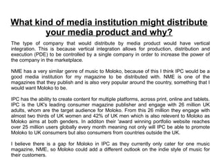 What kind of media institution might distribute
        your media product and why?
The type of company that would distribute by media product would have vertical
integration. This is because vertical integration allows for production, distribution and
execution (PDE) to be controlled by a single company in order to increase the power of
the company in the marketplace.

NME has a very similar genre of music to Moloko, because of this I think IPC would be a
good media institution for my magazine to be distributed with. NME is one of the
magazines that they publish and is also very popular around the country, something that I
would want Moloko to be.

IPC has the ability to create content for multiple platforms, across print, online and tablets.
IPC is the UK's leading consumer magazine publisher and engage with 26 million UK
adults, whom are the target audience for Moloko. From this 26 million they engage with
almost two thirds of UK women and 42% of UK men which is also relevent to Moloko as
Moloko aims at both genders. In additon their 'award winning portfolio website reaches
over 25 million users globally every month meaning not only will IPC be able to promote
Moloko to UK consumers but also consumers from countries outside the UK.

I believe there is a gap for Moloko in IPC as they currently only cater for one music
magazine, NME, so Moloko could add a different outlook on the indie style of music for
their customers.
 