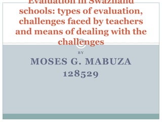 Evaluation in Swaziland
schools: types of evaluation,
challenges faced by teachers
and means of dealing with the
challenges
BY

MOSES G. MABUZA
128529

 