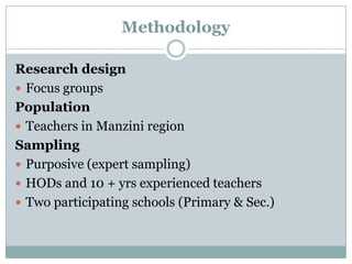 Methodology
Research design
 Focus groups
Population
 Teachers in Manzini region
Sampling
 Purposive (expert sampling)
 HODs and 10 + yrs experienced teachers
 Two participating schools (Primary & Sec.)

 