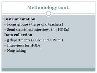 Methodology cont.
Instrumentation
 Focus groups (5 grps of 6 teachers)
 Semi structured interviews (for HODs)
Data collection
 5 departments (3 Sec. and 2 Prim.)
 Interviews for HODs
 Note taking

 