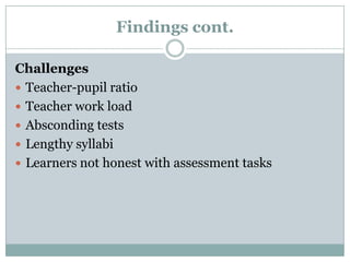 Findings cont.
Challenges
 Teacher-pupil ratio
 Teacher work load
 Absconding tests
 Lengthy syllabi
 Learners not honest with assessment tasks

 