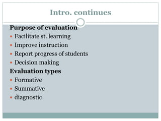 Intro. continues
Purpose of evaluation
 Facilitate st. learning
 Improve instruction
 Report progress of students
 Decision making
Evaluation types
 Formative
 Summative
 diagnostic

 