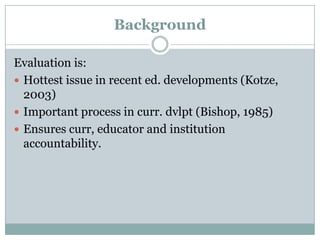 Background
Evaluation is:
 Hottest issue in recent ed. developments (Kotze,
2003)
 Important process in curr. dvlpt (Bishop, 1985)
 Ensures curr, educator and institution
accountability.

 