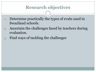 Research objectives
Determine practically the types of evaln used in
Swaziland schools.
2. Ascertain the challenges faced by teachers during
evaluation.
3. Find ways of tackling the challenges
1.

 