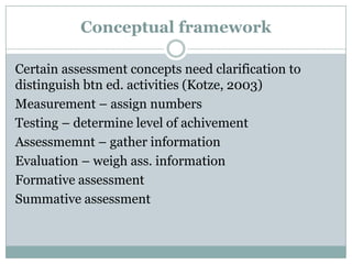 Conceptual framework
Certain assessment concepts need clarification to
distinguish btn ed. activities (Kotze, 2003)
Measurement – assign numbers
Testing – determine level of achivement
Assessmemnt – gather information
Evaluation – weigh ass. information
Formative assessment
Summative assessment

 