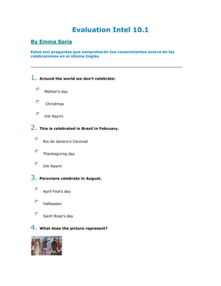Evaluation Intel 10.1 By Emma Soria Estas son preguntas que comprobarán tus conocimientos acerca de las celebraciones en el idioma Inglés. Principio del formulario 1. Around the world we don't celebrate:      Mother's day       Christmas      Inti Raymi 2. This is celebrated in Brazil in February.     Rio de Janeiro's Carnival     Thanksgiving day     Inti Raymi 3. Peruvians celebrate in August.     April Fool's day     Halloween     Saint Rose's day 4. What does the picture represent?     A birthday party     A political campain     The Independence day 5. In the dialog(ACT.II).The name's boy is Angel.     True     False 6. He is 12 years old.     True     False 7. Michae's friend sings HAPPY BIRTHDAY to him.     True     False 8. When is Michael's friend birthday?      9. What does Michael want to do first?      10. Whose is coming for Michael's birthday?      11. A represents 30 days . 12. We use when we want to say a date. Answers... Check your score: Question 1 -  Actual Answer was: Inti Raymi.  Question 2 -  Actual Answer was: Rio de Janeiro's Carnival.  Question 3 -  Actual Answer was: Saint Rose's day.  Question 4 -  Actual Answer was: The Independence day.  Question 5 -  Actual Answer was: False.  Question 6 -   Actual Answer was: True.  Question 7 -   Actual Answer was: True.  Question 8 -   Actual Answer was: His birthday is on February 7th..  Question 9 -   Actual Answer was: He wants to eat a chocolate cake ..  Question 10 - Actual Answer was: His cousins,aunts ,grandparents and friends..  Question 11 - Actual Answer was: month.  Question 12 - Actual Answer was: on.  Principio del formulario Final del formulario Powered by WebQuestions 2 Final del formulario 
