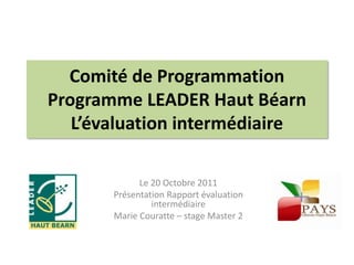 Comité de Programmation
Programme LEADER Haut Béarn
   L’évaluation intermédiaire

             Le 20 Octobre 2011
       Présentation Rapport évaluation
                intermédiaire
       Marie Couratte – stage Master 2
 