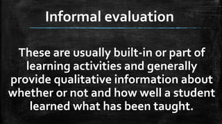 Informal evaluation
These are usually built-in or part of
learning activities and generally
provide qualitative information about
whether or not and how well a student
learned what has been taught.
 