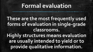 Formal evaluation
These are the most frequently used
forms of evaluation in single-grade
classrooms.
Highly structures means evaluation
are usually intended to yield or to
provide qualitative information.
 