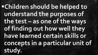 Children should be helped to
understand the purposes of
the test – as one of the ways
of finding out how well they
have learned certain skills or
concepts in a particular unit of
study.
 