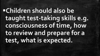 Children should also be
taught test-taking skills e.g.
consciousness of time, how
to review and prepare for a
test, what is expected.
 