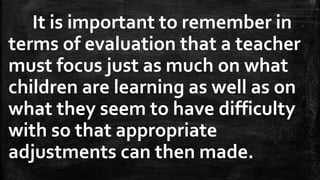 It is important to remember in
terms of evaluation that a teacher
must focus just as much on what
children are learning as well as on
what they seem to have difficulty
with so that appropriate
adjustments can then made.
 
