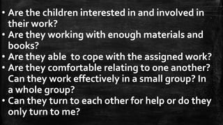 • Are the children interested in and involved in
their work?
• Are they working with enough materials and
books?
• Are they able to cope with the assigned work?
• Are they comfortable relating to one another?
Can they work effectively in a small group? In
a whole group?
• Can they turn to each other for help or do they
only turn to me?
 