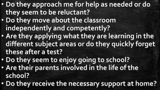 • Do they approach me for help as needed or do
they seem to be reluctant?
• Do they move about the classroom
independently and competently?
• Are they applying what they are learning in the
different subject areas or do they quickly forget
these after a test?
• Do they seem to enjoy going to school?
• Are their parents involved in the life of the
school?
• Do they receive the necessary support at home?
 