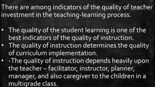 There are among indicators of the quality of teacher
investment in the teaching-learning process.
• The quality of the student learning is one of the
best indicators of the quality of instruction.
• The quality of instruction determines the quality
of curriculum implementation.
• -The quality of instruction depends heavily upon
the teacher – facilitator, instructor, planner,
manager, and also caregiver to the children in a
multigrade class.
 