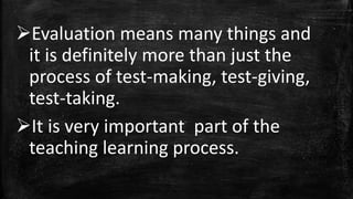 Evaluation means many things and
it is definitely more than just the
process of test-making, test-giving,
test-taking.
It is very important part of the
teaching learning process.
 