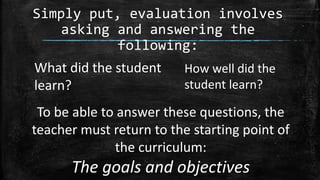 Simply put, evaluation involves
asking and answering the
following:
What did the student
learn?
How well did the
student learn?
To be able to answer these questions, the
teacher must return to the starting point of
the curriculum:
The goals and objectives
 