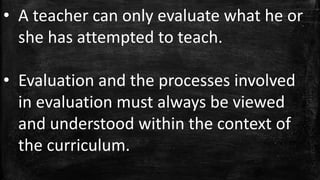 • A teacher can only evaluate what he or
she has attempted to teach.
• Evaluation and the processes involved
in evaluation must always be viewed
and understood within the context of
the curriculum.
 