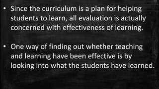 • Since the curriculum is a plan for helping
students to learn, all evaluation is actually
concerned with effectiveness of learning.
• One way of finding out whether teaching
and learning have been effective is by
looking into what the students have learned.
 