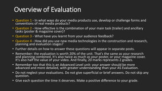 Overview of Evaluation
• Question 1 - In what ways do your media products use, develop or challenge forms and
conventions ...
