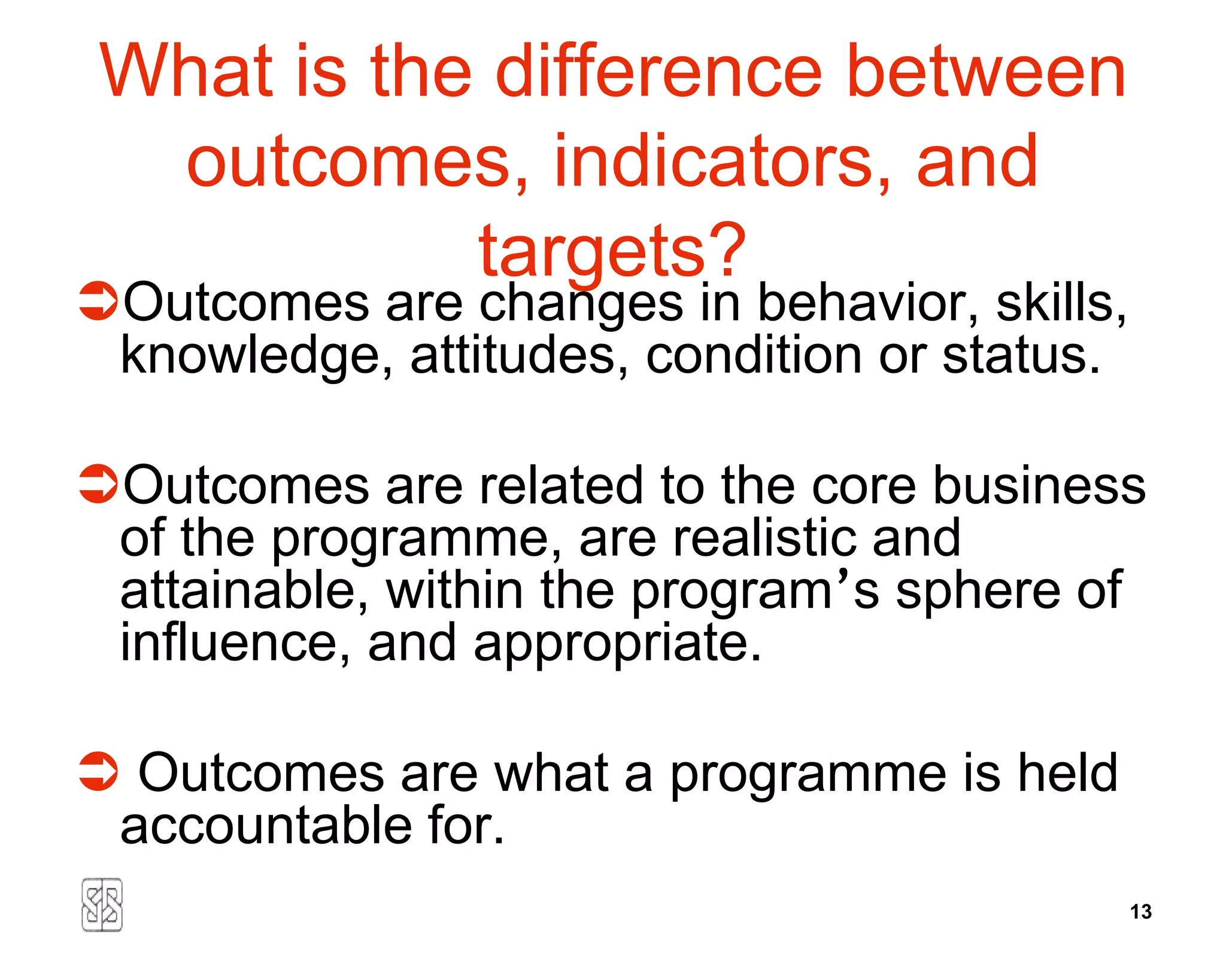 What is the difference between
  outcomes, indicators, and
            targets?
Outcomes are changes in behavior, skills,
 knowledge, attitudes, condition or status.

Outcomes are related to the core business
 of the programme, are realistic and
 attainable, within the program’s sphere of
 influence, and appropriate.

 Outcomes are what a programme is held
 accountable for.
                                              13
 