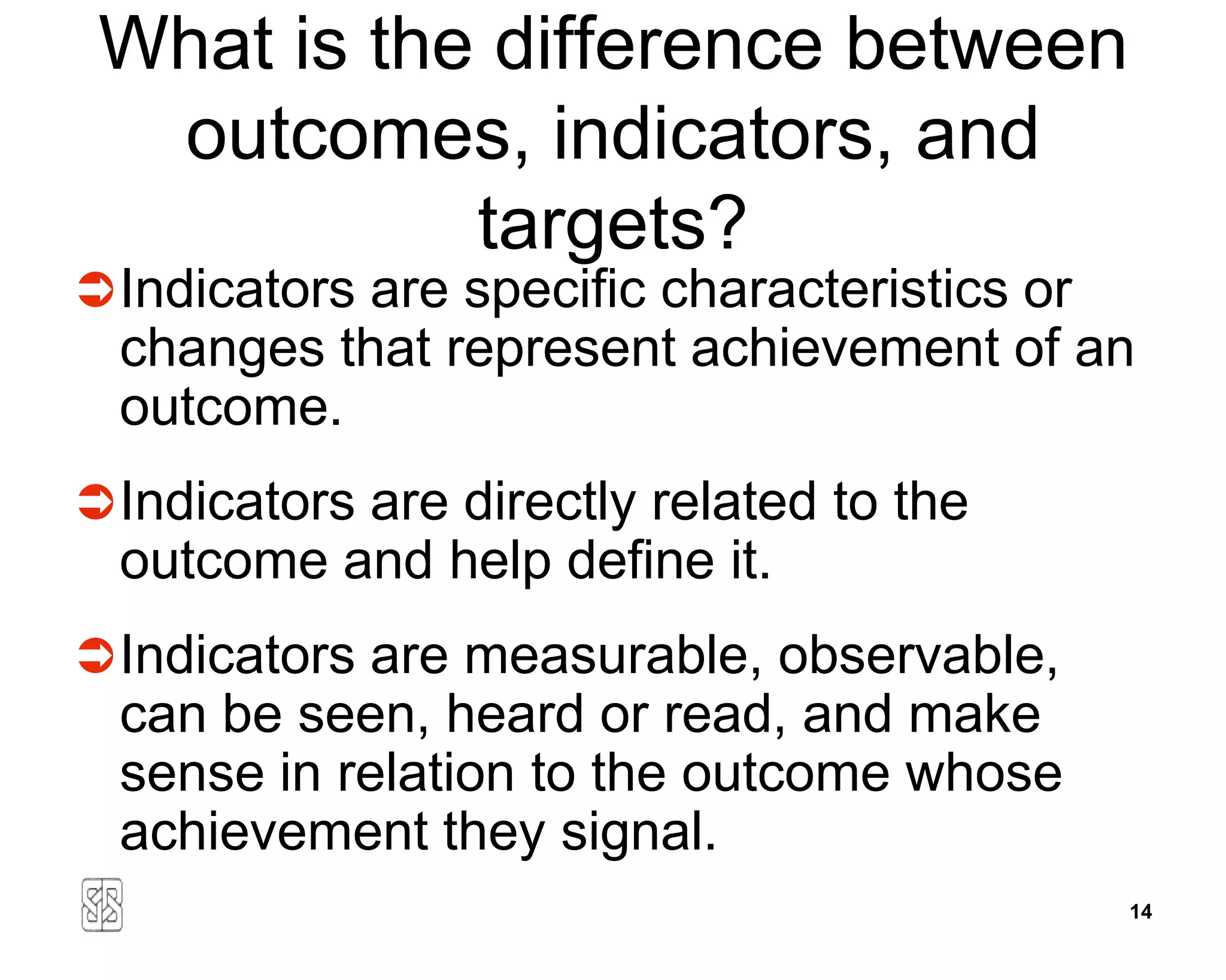 What is the difference between
  outcomes, indicators, and
            targets?
 Indicators are specific characteristics or
  changes that represent achievement of an
  outcome.
 Indicators are directly related to the
  outcome and help define it.
 Indicators are measurable, observable,
  can be seen, heard or read, and make
  sense in relation to the outcome whose
  achievement they signal.
                                               14
 