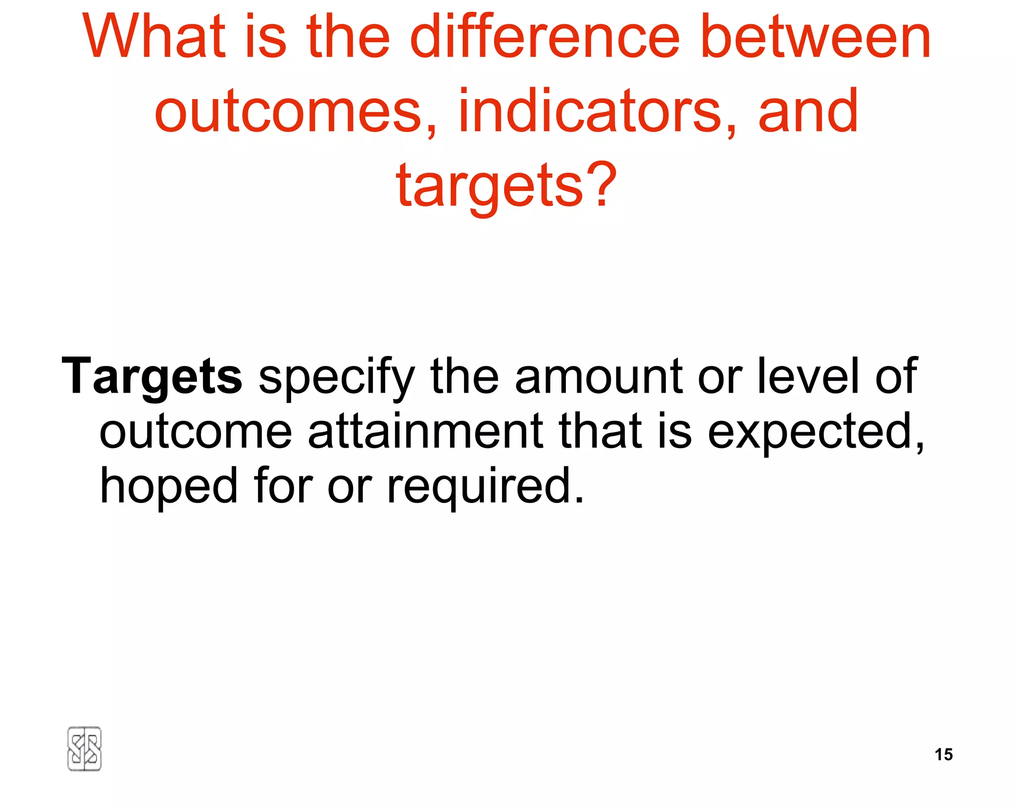 What is the difference between
 outcomes, indicators, and
           targets?


Targets specify the amount or level of
 outcome attainment that is expected,
 hoped for or required.




                                         15
 