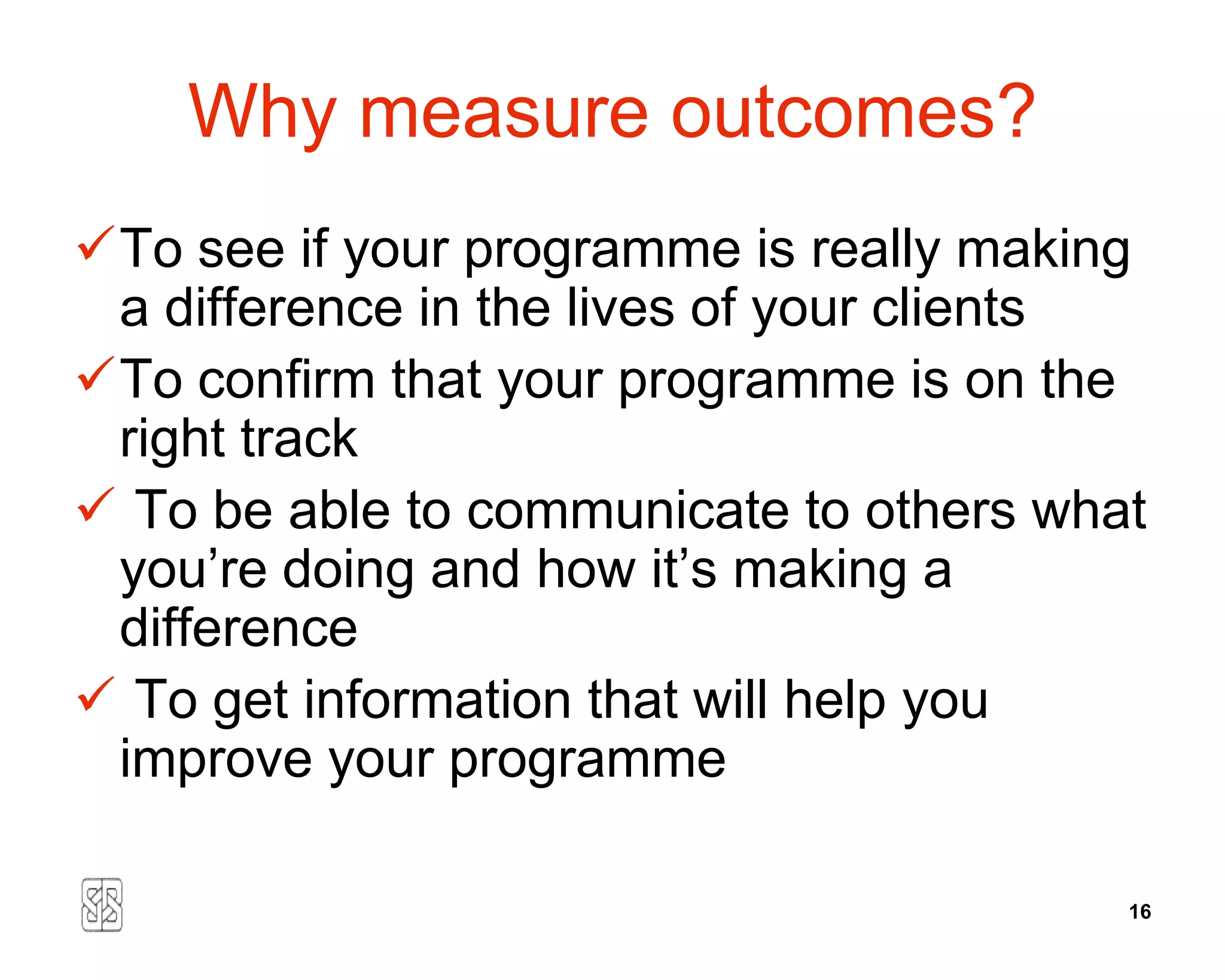 Why measure outcomes?
To see if your programme is really making
 a difference in the lives of your clients
To confirm that your programme is on the
 right track
 To be able to communicate to others what
 you’re doing and how it’s making a
 difference
 To get information that will help you
 improve your programme

                                         16
 