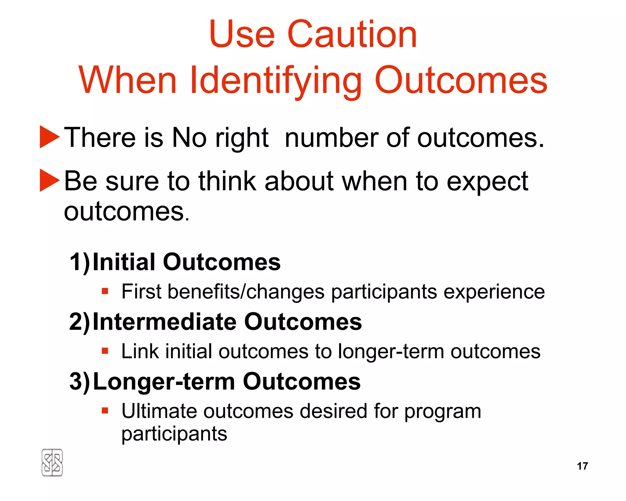 Use Caution
   When Identifying Outcomes
There is No right number of outcomes.
Be sure to think about when to expect
 outcomes.
  1)Initial Outcomes
     First benefits/changes participants experience
  2)Intermediate Outcomes
     Link initial outcomes to longer-term outcomes
  3)Longer-term Outcomes
     Ultimate outcomes desired for program
      participants
                                                       17
 