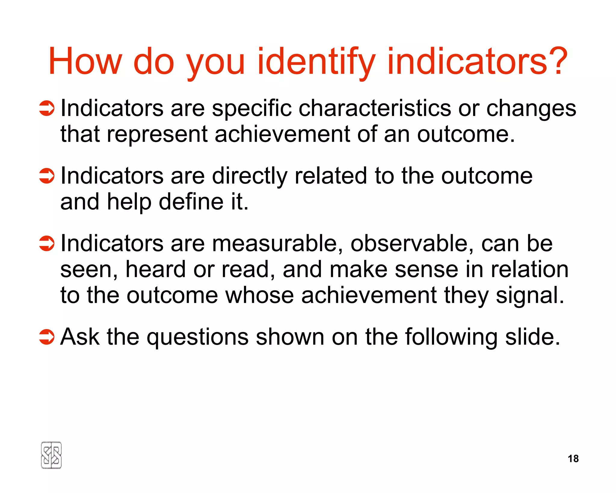 How do you identify indicators?
 Indicators are specific characteristics or changes
  that represent achievement of an outcome.
 Indicators are directly related to the outcome
  and help define it.
 Indicators are measurable, observable, can be
  seen, heard or read, and make sense in relation
  to the outcome whose achievement they signal.
 Ask the questions shown on the following slide.




                                                    18
 
