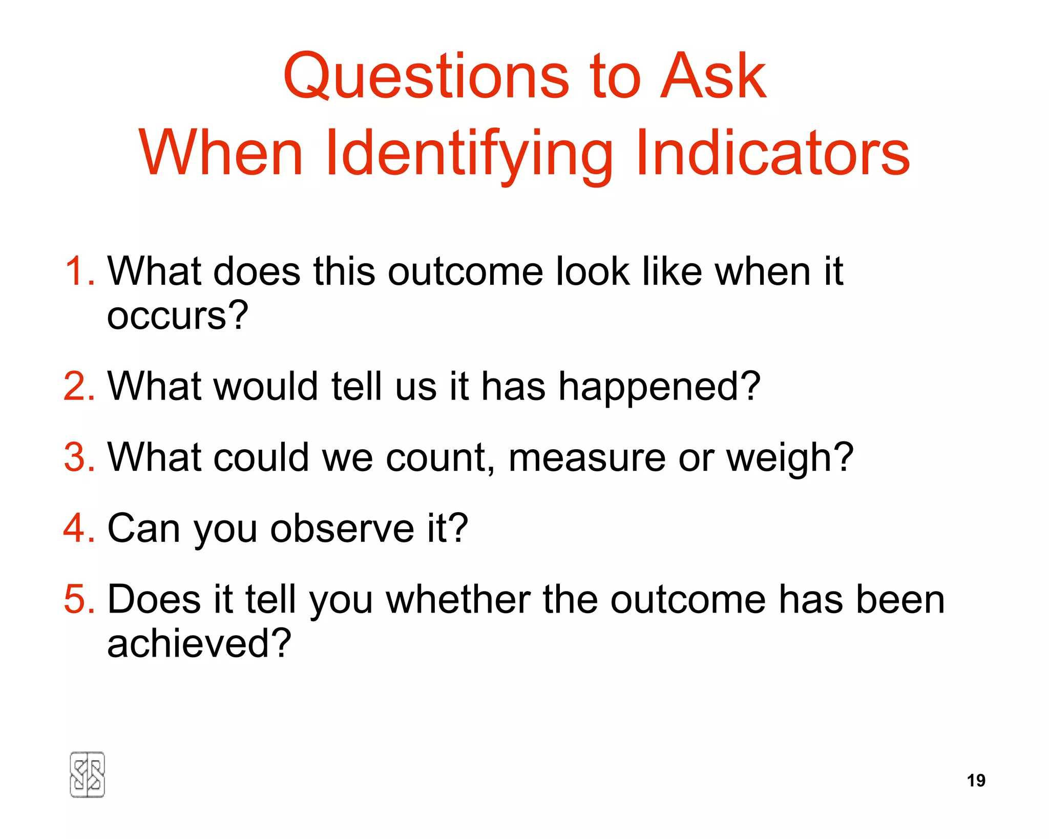 Questions to Ask
    When Identifying Indicators
1. What does this outcome look like when it
   occurs?
2. What would tell us it has happened?
3. What could we count, measure or weigh?
4. Can you observe it?
5. Does it tell you whether the outcome has been
   achieved?


                                                   19
 