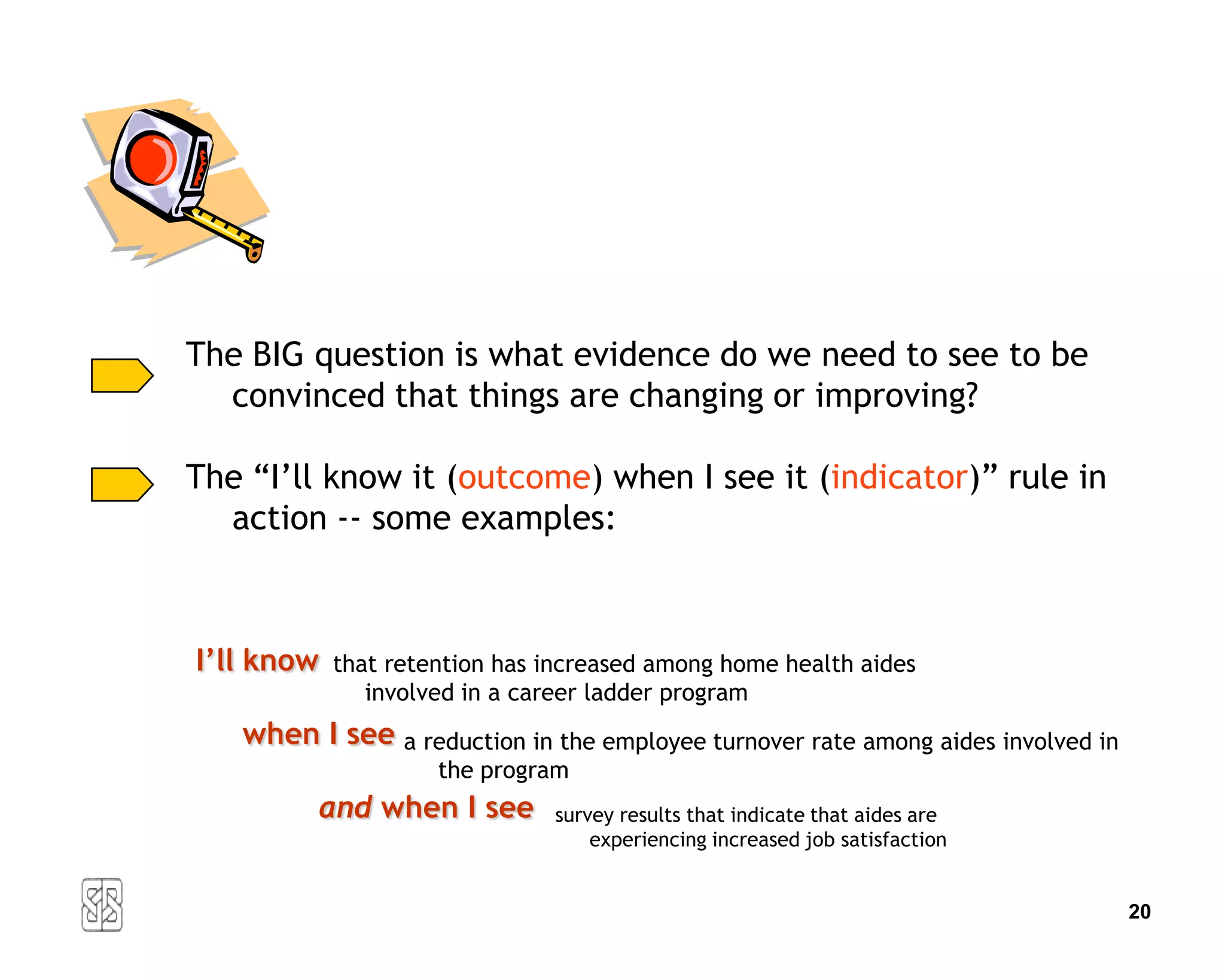 The BIG question is what evidence do we need to see to be
  convinced that things are changing or improving?

The “I’ll know it (outcome) when I see it (indicator)” rule in
  action -- some examples:



I’ll know   that retention has increased among home health aides
               involved in a career ladder program
   when I see a reduction in the employee turnover rate among aides involved in
                     the program
         and when I see        survey results that indicate that aides are
                                   experiencing increased job satisfaction


                                                                                  20
 