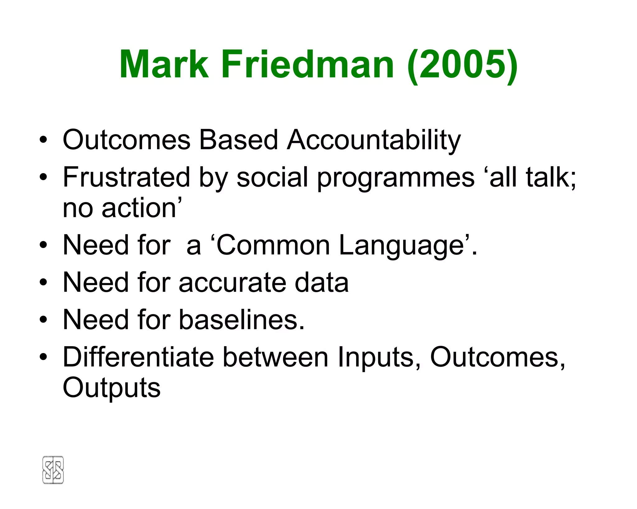Mark Friedman (2005)
• Outcomes Based Accountability
• Frustrated by social programmes ‘all talk;
  no action’
• Need for a ‘Common Language’.
• Need for accurate data
• Need for baselines.
• Differentiate between Inputs, Outcomes,
  Outputs
 