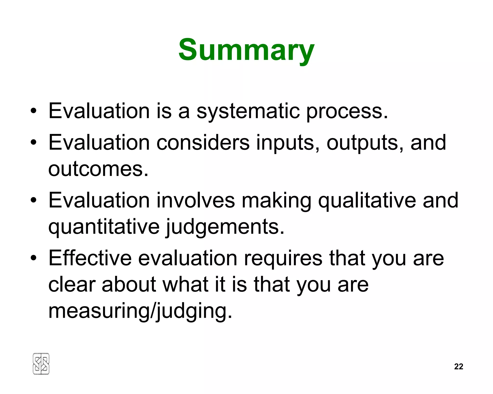 Summary
• Evaluation is a systematic process.
• Evaluation considers inputs, outputs, and
  outcomes.
• Evaluation involves making qualitative and
  quantitative judgements.
• Effective evaluation requires that you are
  clear about what it is that you are
  measuring/judging.

                                           22
 