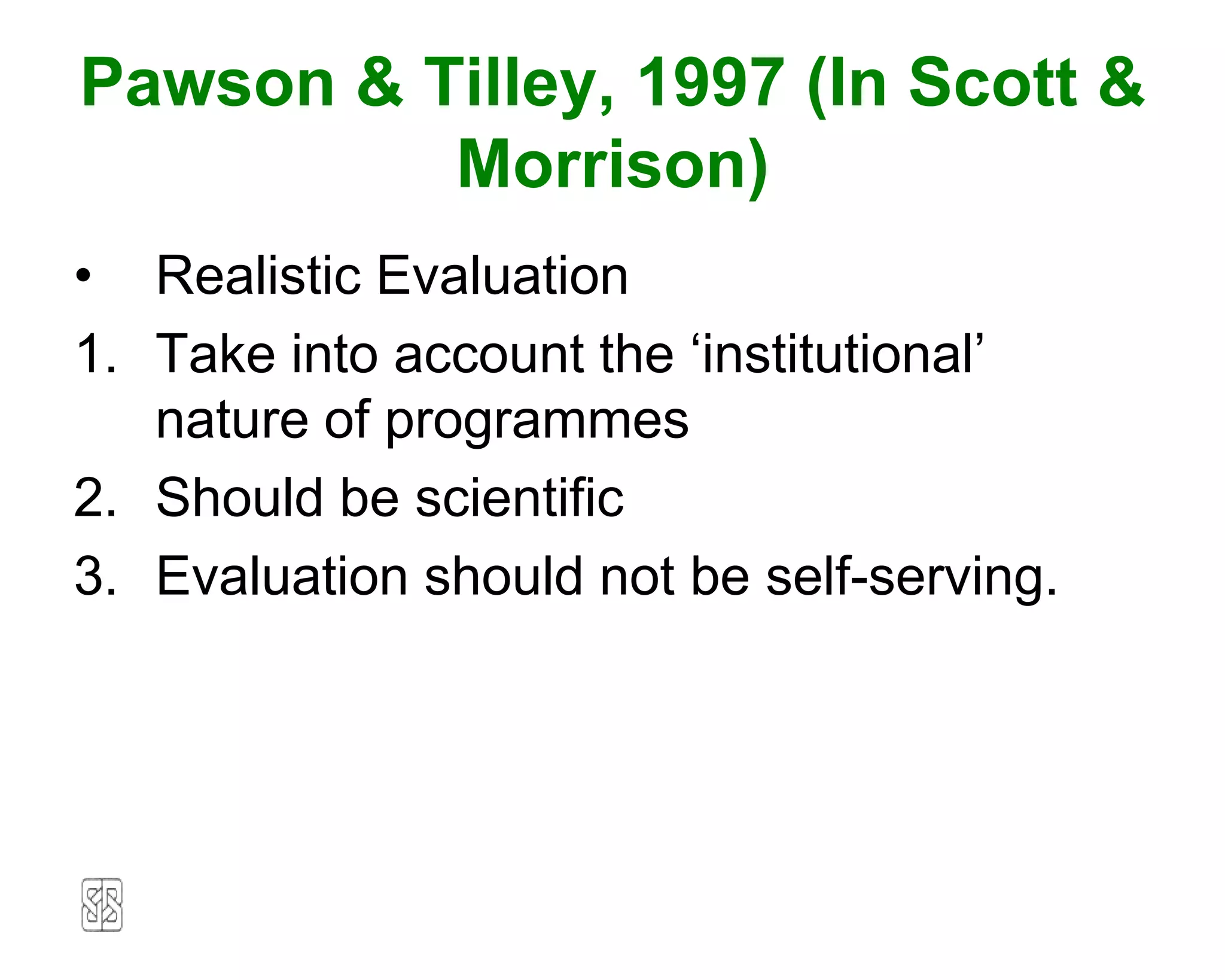 Pawson & Tilley, 1997 (In Scott &
          Morrison)
• Realistic Evaluation
1. Take into account the ‘institutional’
   nature of programmes
2. Should be scientific
3. Evaluation should not be self-serving.
 