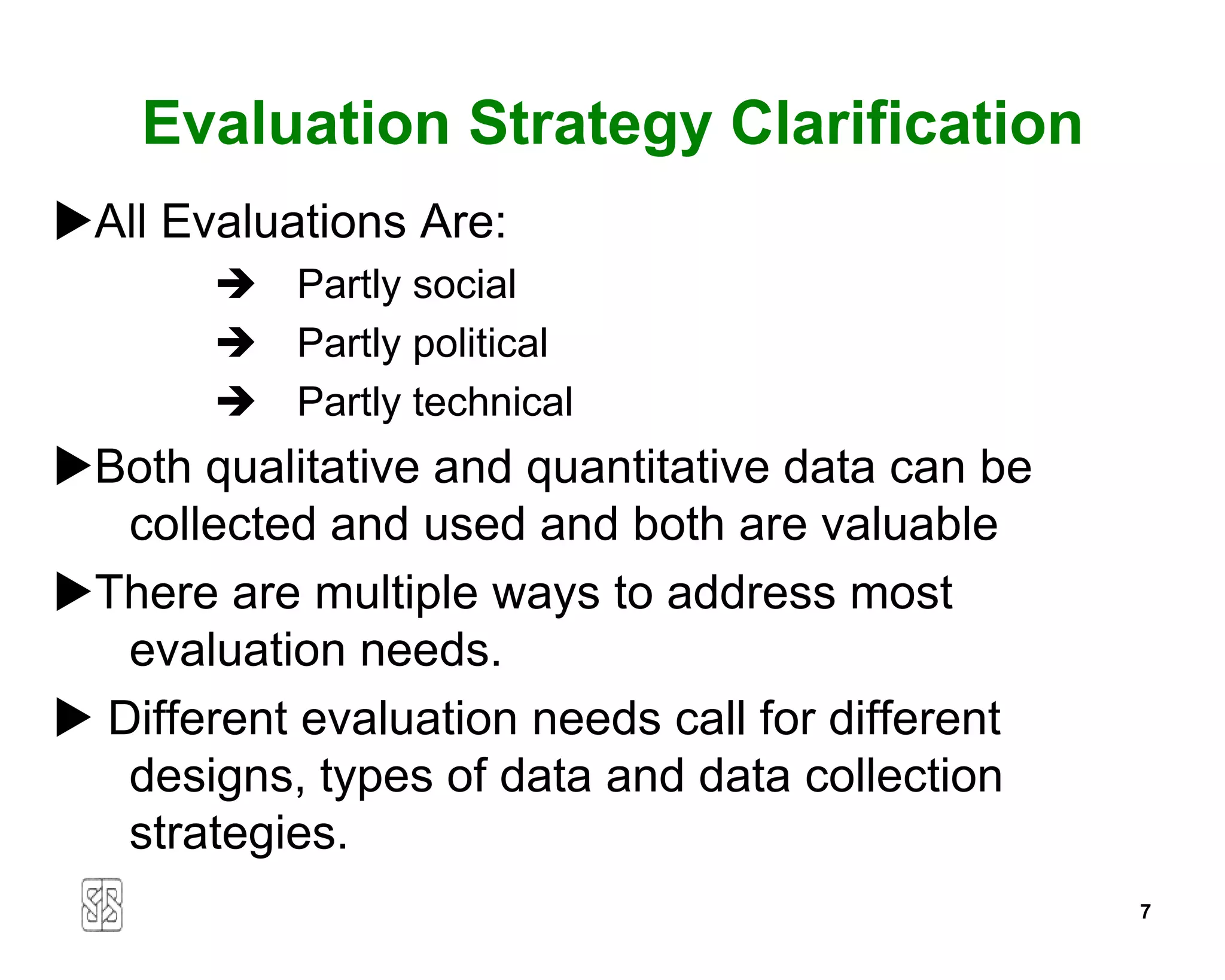 Evaluation Strategy Clarification
All Evaluations Are:
        Partly social
        Partly political
        Partly technical
Both qualitative and quantitative data can be
   collected and used and both are valuable
There are multiple ways to address most
   evaluation needs.
 Different evaluation needs call for different
   designs, types of data and data collection
   strategies.
                                                  7
 